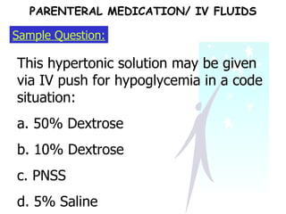 Sample Question: This hypertonic solution may be given via IV push for hypoglycemia in a code situation: a. 50% Dextrose b. 10% Dextrose c. PNSS d. 5% Saline  PARENTERAL MEDICATION/ IV FLUIDS 