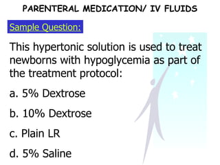 Sample Question: This hypertonic solution is used to treat newborns with hypoglycemia as part of the treatment protocol: a. 5% Dextrose b. 10% Dextrose c. Plain LR d. 5% Saline  PARENTERAL MEDICATION/ IV FLUIDS 