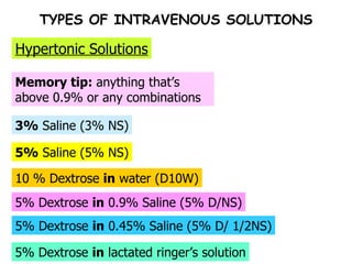 TYPES OF INTRAVENOUS SOLUTIONS 10 % Dextrose  in  water (D10W) 5%  Saline (5% NS) 3%  Saline (3% NS) Memory tip:  anything that’s above 0.9% or any combinations Hypertonic Solutions 5% Dextrose  in  0.9% Saline (5% D/NS) 5% Dextrose  in  0.45% Saline (5% D/ 1/2NS) 5% Dextrose  in  lactated ringer’s solution 