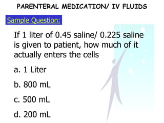 Sample Question: If 1 liter of 0.45 saline/ 0.225 saline is given to patient, how much of it actually enters the cells a. 1 Liter b. 800 mL c. 500 mL d. 200 mL PARENTERAL MEDICATION/ IV FLUIDS 