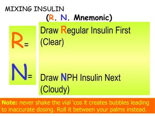 MIXING INSULIN   ( R .  N . Mnemonic) R =  N = Note:  never shake the vial ‘cos it creates bubbles leading to inaccurate dosing. Roll it between your palms instead. Draw  R egular Insulin First (Clear) Draw  N PH Insulin Next (Cloudy) 