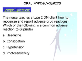 Sample Question: The nurse teaches a type 2 DM client how to recognize and report adverse drug reactions. Which of the following is a common adverse reaction to Glipizide? a. Headache b. Constipation  c. Hypotension  d. Photosensitivity  ORAL HYPOGLYCEMICS 
