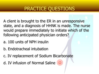 A client is brought to the ER in an unresponsive state, and a diagnosis of HHNK is made. The nurse would prepare immediately to initiate which of the following anticipated physician orders? a. 100 units of NPH insulin b. Endotracheal intubation c. IV replacement of Sodium Bicarbonate d. IV infusion of Normal Saline PRACTICE QUESTIONS  