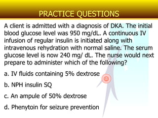 A client is admitted with a diagnosis of DKA. The initial blood glucose level was 950 mg/dL. A continuous IV infusion of regular insulin is initiated along with intravenous rehydration with normal saline. The serum glucose level is now 240 mg/ dL. The nurse would next prepare to administer which of the following? a. IV fluids containing 5% dextrose b. NPH insulin SQ c. An ampule of 50% dextrose d. Phenytoin for seizure prevention PRACTICE QUESTIONS  