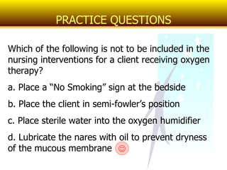 Which of the following is not to be included in the nursing interventions for a client receiving oxygen therapy? a. Place a “No Smoking” sign at the bedside b. Place the client in semi-fowler’s position  c. Place sterile water into the oxygen humidifier d. Lubricate the nares with oil to prevent dryness of the mucous membrane PRACTICE QUESTIONS  