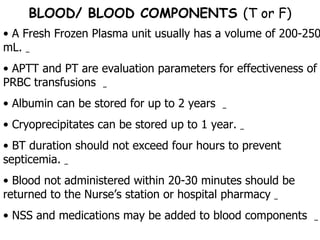 A Fresh Frozen Plasma unit usually has a volume of 200-250 mL.  APTT and PT are evaluation parameters for effectiveness of PRBC transfusions  Albumin can be stored for up to 2 years  Cryoprecipitates can be stored up to 1 year.  BT duration should not exceed four hours to prevent septicemia.  Blood not administered within 20-30 minutes should be returned to the Nurse’s station or hospital pharmacy  NSS and medications may be added to blood components  BLOOD/ BLOOD COMPONENTS  (T or F) 