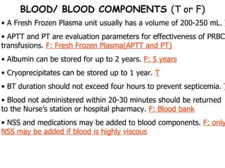 A Fresh Frozen Plasma unit usually has a volume of 200-250 mL.  T APTT and PT are evaluation parameters for effectiveness of PRBC transfusions.  F: Fresh Frozen Plasma(APTT and PT) Albumin can be stored for up to 2 years.  F: 5 years Cryoprecipitates can be stored up to 1 year.  T BT duration should not exceed four hours to prevent septicemia.  T Blood not administered within 20-30 minutes should be returned to the Nurse’s station or hospital pharmacy.  F: Blood bank NSS and medications may be added to blood components.  F: only NSS may be added if blood is highly viscous BLOOD/ BLOOD COMPONENTS  (T or F) 