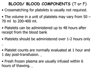 Crossmatching for platelets is usually not required.  The volume in a unit of platelets may vary from 50 –70 ml  to 200-400 ml.  Platelets can be administered up to 48 hours after receipt from the blood bank  Platelets should be administered over 1-2 hours only  Platelet counts are normally evaluated at 1 hour and 1 day post-transfusion.  Fresh frozen plasma are usually infused within 6 hours of thawing.  BLOOD/ BLOOD COMPONENTS  (T or F) 
