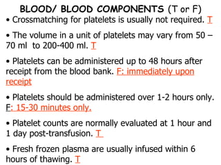 Crossmatching for platelets is usually not required.  T The volume in a unit of platelets may vary from 50 –70 ml  to 200-400 ml.  T Platelets can be administered up to 48 hours after receipt from the blood bank.  F: immediately upon receipt Platelets should be administered over 1-2 hours only.  F : 15-30 minutes only. Platelet counts are normally evaluated at 1 hour and 1 day post-transfusion.  T  Fresh frozen plasma are usually infused within 6 hours of thawing.  T BLOOD/ BLOOD COMPONENTS  (T or F) 