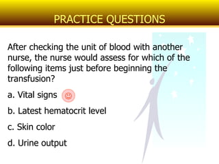 After checking the unit of blood with another nurse, the nurse would assess for which of the following items just before beginning the transfusion? a. Vital signs b. Latest hematocrit level c. Skin color d. Urine output PRACTICE QUESTIONS  