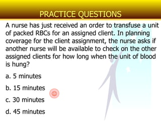 A nurse has just received an order to transfuse a unit of packed RBCs for an assigned client. In planning coverage for the client assignment, the nurse asks if another nurse will be available to check on the other assigned clients for how long when the unit of blood is hung? a. 5 minutes b. 15 minutes c. 30 minutes d. 45 minutes PRACTICE QUESTIONS  