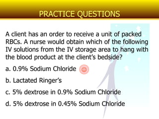 A client has an order to receive a unit of packed RBCs. A nurse would obtain which of the following IV solutions from the IV storage area to hang with the blood product at the client’s bedside? a. 0.9% Sodium Chloride b. Lactated Ringer’s c. 5% dextrose in 0.9% Sodium Chloride d. 5% dextrose in 0.45% Sodium Chloride PRACTICE QUESTIONS  