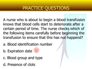 A nurse who is about to begin a blood transfusion knows that blood cells start to deteriorate after a certain period of time. The nurse checks which of the following items carefully before beginning the transfusion to ensure that this has not happend? a. Blood identification number b. Expiration date c. Blood group and type d. Presence of clots PRACTICE QUESTIONS  