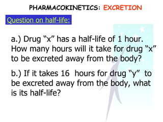 Question on half-life: a.) Drug “x” has a half-life of 1 hour. How many hours will it take for drug “x” to be excreted away from the body? b.) If it takes 16  hours for drug “y”  to be excreted away from the body, what is its half-life? PHARMACOKINETICS:  EXCRETION 
