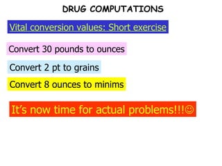 Convert 8 ounces to minims Convert 2 pt to grains Convert 30 pounds to ounces Vital conversion values: Short exercise DRUG COMPUTATIONS It’s now time for actual problems!!!  