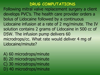 Following mitral valve replacement surgery a client develops PVC’s. The health care provider orders a bolus of Lidocaine followed by a continuous Lidocaine infusion at a rate of 2 mg/minute. The IV solution contains 2 grams of Lidocaine in 500 cc of D5W. The infusion pump delivers 60 microdrops/cc. What rate would deliver 4 mg of Lidocaine/minute? A) 60 microdrops/minute B) 20 microdrops/minute C) 30 microdrops/minute D) 40 microdrops/minute   DRUG COMPUTATIONS 