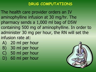 The health care provider orders an IV aminophylline infusion at 30 mg/hr. The pharmacy sends a 1,000 ml bag of D5W containing 500 mg of aminophylline. In order to administer 30 mg per hour, the RN will set the infusion rate at: A)  20 ml per hour B)  30 ml per hour C)  50 ml per hour D)  60 ml per hour DRUG COMPUTATIONS 