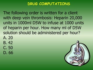   The following order is written for a client with deep vein thrombosis: Heparin 20,000 units in 1000ml D5W to infuse at 1000 units of heparin per hour. How many ml of D5W solution should be administered per hour? A. 20 B. 42 C. 50 D. 66   DRUG COMPUTATIONS 