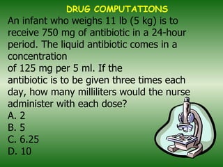 An infant who weighs 11 lb (5 kg) is to receive 750 mg of antibiotic in a 24-hour period. The liquid antibiotic comes in a concentration of 125 mg per 5 ml. If the antibiotic is to be given three times each day, how many milliliters would the nurse administer with each dose? A. 2 B. 5 C. 6.25 D. 10   DRUG COMPUTATIONS 