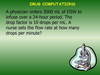 A physician orders 3000 mL of D5W to infuse over a 24-hour period. The drop factor is 10 drops per mL. A nurse sets the flow rate at how many drops per minute? DRUG COMPUTATIONS 