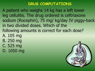 A patient who weighs 14 kg has a left lower leg cellulitis. The drug ordered is ceftriaxone sodium (Rocephin), 75 mg/ kg/day IV piggy-back in two divided doses. Which of the following amounts is correct for each dose? A. 105 mg B. 250 mg C. 525 mg D. 1050 mg   DRUG COMPUTATIONS 