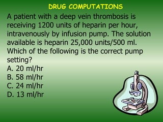 A patient with a deep vein thrombosis is receiving 1200 units of heparin per hour, intravenously by infusion pump. The solution available is heparin 25,000 units/500 ml. Which of the following is the correct pump setting? A. 20 ml/hr B. 58 ml/hr C. 24 ml/hr D. 13 ml/hr   DRUG COMPUTATIONS 