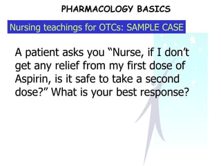 PHARMACOLOGY BASICS A patient asks you “Nurse, if I don’t get any relief from my first dose of Aspirin, is it safe to take a second dose?” What is your best response?  Nursing teachings for OTCs: SAMPLE CASE 
