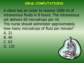 A client has an order to receive 1000 ml of intravenous fluids in 8 hours. The intravenous set delivers 60 microdrops per ml. The nurse should administer approximately how many microdrops of fluid per minute? A. 21 B. 40 C. 63 D. 125   DRUG COMPUTATIONS 
