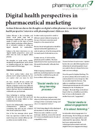 First published: 26th September 2012

Digital health perspectives in
pharmaceutical marketing

Serkan Erkovan shares his thoughts on digital within pharma in our latest 'digital
health perspective' interview with pharmaphorum's Rebecca Aris.
Serkan Erkovan is the co-founder and
former social media team lead at
Boehringer Ingelheim (BI). He regularly
speaks at events on the topics of social
media, digital marketing within pharma.
He is currently working on setting up
digital channels for stakeholders.

In other words; reps needs to switch to
different content without losing time, in
the case of internet connection speed
being low or the connection lost.

Browser based web applications should be
replaced with mobile applications, in
Serkan is the latest interviewee in our order to make use of fast browsing and the
'digital health perspectives' series and increased speed of information access.
offers here his views on digital within
pharma.
In many surveys, it's obvious that,
physicians prefer usability. They have
His thoughts on social media, mobile
marketing and gamification can be found limited time for their rep interactions and
on Slideshare here and his digital views this speedy functionality will make their
life easier.
can be found on Twitter here.

Interview summary

While designing communication
platforms, marketing teams have to make
RA: You've spoken before about how
sure that they establish clear goals and
pharma need to adapt to pharma 3.0, can
you explain what you mean by this? focus on them with key messages.
SE: Sure. Actually all new trends and
initiatives are a sub set of Pharma 3.0.
Pharma companies need to have different
tools in the evolving market and this leads
them to find new ways of communication
with health care professionals.

"Social media is a
long learning
process."

Since technology is evolving, companies
should take into account that speed and RA: How can pharma companies keep
usability are the major bullets in their abreast of technological advancements that
communication strategy.
will impact their social media strategy, and
why is it so important to do so?
Speed is the indispensable component in
communication
platform,
while
considering that sales rep has a limited SE: Today being aligned with technological
advancements is totally another topic.
time frame in physician's office.
One of the key messages about speed When you create a mobile or a social
from my experience would be that you media app / platform, you need to track all
need to keep your content offline (as well OS versions in all platforms for the sake of
compatibility issues.
as online) on your mobile device.

You need to have few active users / opinion
leaders who are really following these new
enhancements and giving updates to get
you ready for the new releases before you
make you users unhappy.
I love the quote by Stephen Hawking, "We
are just an advanced breed of monkeys on
a minor planet of a very average star. But
we can understand the Universe. That
makes us something very special."
Technological advancements will continue
changing our way of adapting our
strategies – the main thing we should not
forget is that we, as healthcare providers,
have to focus on the humanity, with
another buzz word: "engagement".

"Social media is
about engagement.
It is about listening."
Social media is about engagement. It is
about listening. The first thing you should
do is listen to your target audience and
understand the expectations. That will
lead you to understand which
technological advancements and tools
might fit into your engagement strategy.

 