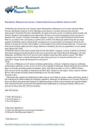 PharmaPoint: Meningococcal Vaccines - Australia Drug Forecast and Market Analysis to 2022
GlobalData has released its new Country report, PharmaPoint: Meningococcal Vaccines Australia Drug
Forecast and Market Analysis to 2022. Meningococcal disease is an acute infection caused by the
gram-negative bacterium Neisseria meningitidis. Its rapid onset and severity of symptoms makes prompt and
effective diagnosis and treatment nearly impossible. For these reasons the meningococcal disease space is
dominated by vaccines. Currently, tetravalent conjugate vaccines, such as Sanofis Menactra and Novartis
Menveo, account for the vast majority of global sales, with the US adolescent market being the key target
segment. GlobalData expects growth in the meningococcal vaccines market to be primarily driven by the
launch of serotype B vaccines, which address a critical unmet need in the treatment landscape. Vaccines that
better protect infants and/or provide a longer duration of immunity also have an opportunity to seize market
share during 2012-2022.
GlobalData believes that relative patient share for the three MenC conjugate vaccines available in Australia
will remain unchanged for the duration of the forecast period because Nuron Biotechs Meningitec, Novartis
Menjugate, and Baxters NeisVac-C possess nearly identical clinical profiles and price points. The MenC
conjugate patient share is largely determined by prescriber preference in Australia and therefore is not
expected to change drastically during the forecast period.
Scope
Overview of Meningococcal Vaccines including epidemiology, etiology, symptoms, diagnosis, pathology
and treatment guidelines as well as an overview on the competitive landscape. Detailed information on the key
drugs in Australia including product description, safety and efficacy profiles as well as a SWOT analysis.
Sales forecast for the top drugs in Australia from 2012-2022. Analysis of the impact of key events as well the
drivers and restraints affecting Australia Meningococcal Vaccines market.
Reasons to buy
Understand and capitalize by identifying products that are most likely to ensure a robust return Stay ahead of
the competition by understanding the changing competitive landscape for Meningococcal Vaccines Effectively
plan your M&A and partnership strategies by identifying drugs with the most promising sales potential Make
more informed business decisions from insightful and in-depth analysis of drug performance Obtain sales
forecast for drugs from 2012-2022 in Australia
table Of Contents
1 Table Of Contents 1
1.1 List Of Tables 3
1.2 List Of Figures 3
2 Executive Summary 4
2.1 Sales For Meningococcal Vaccine In Australia 4
2.2 What Do The Physicians Think? 5
3 Introduction 6
PharmaPoint: Meningococcal Vaccines - Australia Drug Forecast and Market Analysis to 2022
 