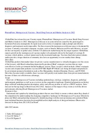 PharmaPoint: Meningococcal Vaccines - Brazil Drug Forecast and Market Analysis to 2022
GlobalData has released its new Country report, PharmaPoint: Meningococcal Vaccines Brazil Drug Forecast
and Market Analysis to 2022. Meningococcal disease is an acute infection caused by the gram-negative
bacterium Neisseria meningitidis. Its rapid onset and severity of symptoms makes prompt and effective
diagnosis and treatment nearly impossible. For these reasons the meningococcal disease space is dominated by
vaccines. Currently, tetravalent conjugate vaccines, such as Sanofis Menactra and Novartis Menveo, account
for the vast majority of global sales, with the US adolescent market being the key target segment. GlobalData
expects growth in the meningococcal vaccines market to be primarily driven by the launch of serotype B
vaccines, which address a critical unmet need in the treatment landscape. Vaccines that better protect infants
and/or provide a longer duration of immunity also have an opportunity to seize market share during
2012-2022.
GlobalData predicts that market share for private vaccine manufacturers to virtually disappear over the course
of the forecast, with Brazil unleashing domestically-produced MenC conjugate vaccines that are more
cost-effective for the government-funded healthcare system. These vaccines, which include a MenC conjugate
vaccine and a heptavalent pediatric vaccine (DTP-Hib-HepB-IPV-MenC) are being developed and produced
by government-sponsored institutions such as Bio-Manguinhos, Instituto Butantan, Fiocruz, and FUNED.
Once they become widely available, these vaccines will quickly steal market share from private manufacturers
because of their cost-effectiveness advantage.
Scope
Overview of Meningococcal Vaccines including epidemiology, etiology, symptoms, diagnosis, pathology
and treatment guidelines as well as an overview on the competitive landscape. Detailed information on the key
drugs in Brazil including product description, safety and efficacy profiles as well as a SWOT analysis. Sales
forecast for the top drugs in Brazil from 2012-2022. Analysis of the impact of key events as well the drivers
and restraints affecting Brazil Meningococcal Vaccines market.
Reasons to buy
Understand and capitalize by identifying products that are most likely to ensure a robust return Stay ahead of
the competition by understanding the changing competitive landscape for Meningococcal Vaccines Effectively
plan your M&A and partnership strategies by identifying drugs with the most promising sales potential Make
more informed business decisions from insightful and in-depth analysis of drug performance Obtain sales
forecast for drugs from 2012-2022 in Brazil
table Of Contents
1 Table Of Contents 4
1.1 List Of Tables 7
1.2 List Of Figures 9
PharmaPoint: Meningococcal Vaccines - Brazil Drug Forecast and Market Analysis to 2022
 