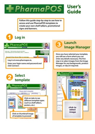 User’s
                                                               Guide
            Follow this guide step-by-step to see how to
            access and use PharmaPOS templates to
            create your own shelf talkers, promotional
            signs and banners.



1      Log in
                                                            Launch
                                                   3        Image Manager
                                                  Once you have selected your template,
                                                  you will see a form where you can
                                                  enter any details necessary. The first
Log in at www.pharmapos.ie.                       step is to select images from the Image
Enter your login name and password and            Manager for any backgrounds, product
click ‘connect’.                                  images, or clip art required.




        Select
2       template



                  Click on tabs to see
                  different template types
                  (such as shelf talkers,
                  posters, etc.)



     Click on thumbnail image
     of template to proceed
 