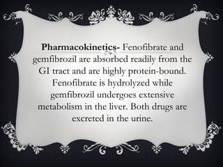 Pharmacokinetics- Fenofibrate and
gemfibrozil are absorbed readily from the
GI tract and are highly protein-bound.
Fenofibrate is hydrolyzed while
gemfibrozil undergoes extensive
metabolism in the liver. Both drugs are
excreted in the urine.

 