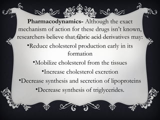 Pharmacodynamics- Although the exact
mechanism of action for these drugs isn’t known,
researchers believe that fibric acid derivatives may:
•Reduce cholesterol production early in its
formation
•Mobilize cholesterol from the tissues
•Increase cholesterol excretion
•Decrease synthesis and secretion of lipoproteins
•Decrease synthesis of triglycerides.

 