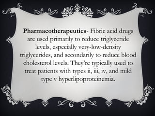Pharmacotherapeutics- Fibric acid drugs
are used primarily to reduce triglyceride
levels, especially very-low-density
triglycerides, and secondarily to reduce blood
cholesterol levels. They’re typically used to
treat patients with types ii, iii, iv, and mild
type v hyperlipoproteinemia.

 