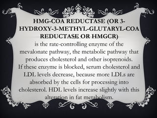 HMG-COA REDUCTASE (OR 3HYDROXY-3-METHYL-GLUTARYL-COA
REDUCTASE OR HMGCR)
is the rate-controlling enzyme of the
mevalonate pathway, the metabolic pathway that
produces cholesterol and other isoprenoids.
If these enzyme is blocked, serum cholesterol and
LDL levels decrease, because more LDLs are
absorbed by the cells for processing into
cholesterol. HDL levels increase slightly with this
alteration in fat metabolism.

 