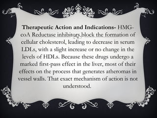 Therapeutic Action and Indications- HMGcoA Reductase inhibitors block the formation of
cellular cholesterol, leading to decrease in serum
LDLs, with a slight increase or no change in the
levels of HDLs. Because these drugs undergo a
marked first-pass effect in the liver, most of their
effects on the process that generates atheromas in
vessel walls. That exact mechanism of action is not
understood.

 