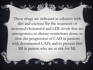 These drugs are indicated as adjuncts with
diet and exercise for the treatment of
increased cholesterol and LDL levels that are
unresponsive to dietary restrictions alone; to
slow the progression of CAD in patients
with documented CAD; and to prevent first
MI in patient who are at risk for MI.

 
