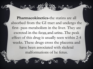 Pharmacokinetics-the statins are all
absorbed from the GI tract and undergo the
first- pass metabolism in the liver. They are
excreted in the feces and urine. The peak
effect of this drug is usually seen within 2-4
weeks. These drugs cross the placenta and
have been associated with skeletal
malformations of he fetus.

 