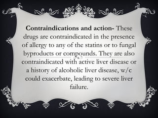 Contraindications and action- These
drugs are contraindicated in the presence
of allergy to any of the statins or to fungal
byproducts or compounds. They are also
contraindicated with active liver disease or
a history of alcoholic liver disease, w/c
could exacerbate, leading to severe liver
failure.

 