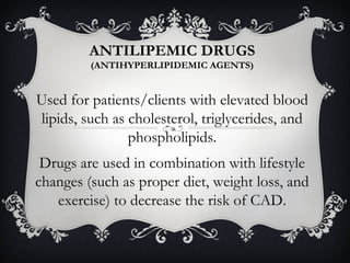 ANTILIPEMIC DRUGS
(ANTIHYPERLIPIDEMIC AGENTS)

Used for patients/clients with elevated blood
lipids, such as cholesterol, triglycerides, and
phospholipids.
Drugs are used in combination with lifestyle
changes (such as proper diet, weight loss, and
exercise) to decrease the risk of CAD.

 