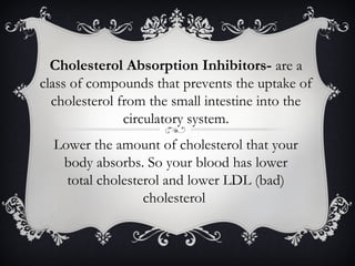Cholesterol Absorption Inhibitors- are a
class of compounds that prevents the uptake of
cholesterol from the small intestine into the
circulatory system.
Lower the amount of cholesterol that your
body absorbs. So your blood has lower
total cholesterol and lower LDL (bad)
cholesterol

 