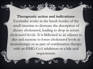 Therapeutic action and indicationsEzetimibe works in the brush border of the
small intestine to decrease the absorption of
dietary cholesterol, leading to drop in serum
cholesterol levels. It is indicated as an adjunct to
diet and exercise to lower cholesterol levels as
monotherapy or as part of combination therapy
with an HMG-CoA inhibitors or a bile acid
sequesterant.

 
