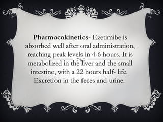 Pharmacokinetics- Ezetimibe is
absorbed well after oral administration,
reaching peak levels in 4-6 hours. It is
metabolized in the liver and the small
intestine, with a 22 hours half- life.
Excretion in the feces and urine.

 
