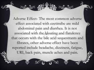 Adverse Effect- The most common adverse
effect associated with ezetimibe are mild
abdominal pain and diarrhea. It is not
associated with the bloating and flatulence
that occurs with the bile acid sequestrants and
fibrates, other adverse effect have been
reported include headache, dizziness, fatigue,
URI, back pain, muscle aches and pain.

 