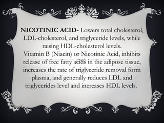 NICOTINIC ACID- Lowers total cholesterol,
LDL-cholesterol, and triglyceride levels, while
raising HDL-cholesterol levels.
Vitamin B (Niacin) or Nicotinic Acid, inhibits
release of free fatty acids in the adipose tissue,
increases the rate of triglyceride removal form
plasma, and generally reduces LDL and
triglycerides level and increases HDL levels.

 