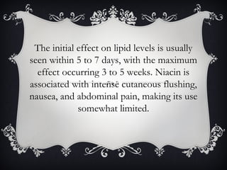 The initial effect on lipid levels is usually
seen within 5 to 7 days, with the maximum
effect occurring 3 to 5 weeks. Niacin is
associated with intense cutaneous flushing,
nausea, and abdominal pain, making its use
somewhat limited.

 