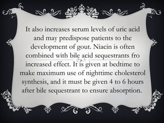 It also increases serum levels of uric acid
and may predispose patients to the
development of gout. Niacin is often
combined with bile acid sequestrants fro
increased effect. It is given at bedtime to
make maximum use of nighttime cholesterol
synthesis, and it must be given 4 to 6 hours
after bile sequestrant to ensure absorption.

 
