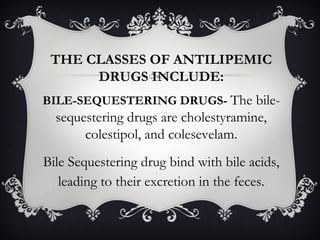 THE CLASSES OF ANTILIPEMIC
DRUGS INCLUDE:
BILE-SEQUESTERING DRUGS- The bile-

sequestering drugs are cholestyramine,
colestipol, and colesevelam.
Bile Sequestering drug bind with bile acids,
leading to their excretion in the feces.

 