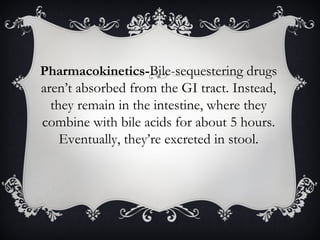 Pharmacokinetics-Bile-sequestering drugs
aren’t absorbed from the GI tract. Instead,
they remain in the intestine, where they
combine with bile acids for about 5 hours.
Eventually, they’re excreted in stool.

 